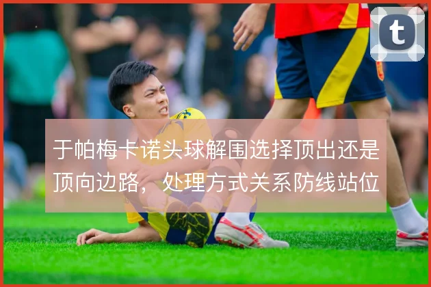 于帕梅卡诺头球解围选择顶出还是顶向边路，处理方式关系防线站位