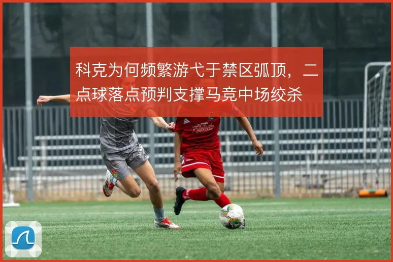 科克为何频繁游弋于禁区弧顶，二点球落点预判支撑马竞中场绞杀