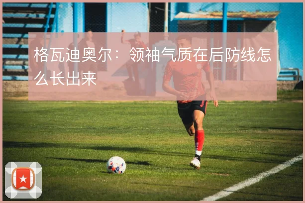 格瓦迪奥尔：领袖气质在后防线怎么长出来