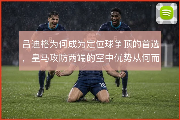 吕迪格为何成为定位球争顶的首选,皇马攻防两端的空中优势从何而来