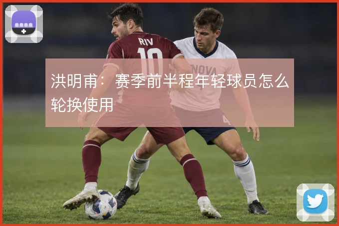 洪明甫：赛季前半程年轻球员怎么轮换使用