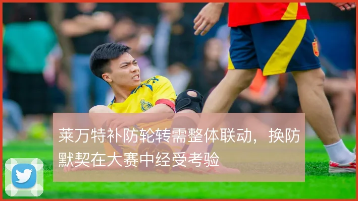 莱万特补防轮转需整体联动，换防默契在大赛中经受考验