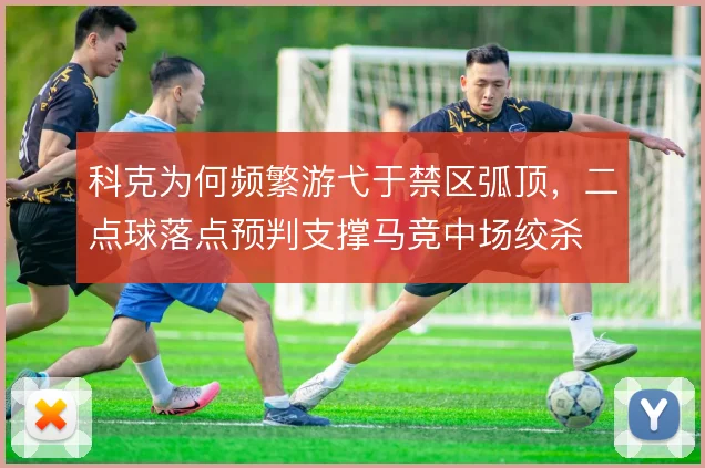 科克为何频繁游弋于禁区弧顶，二点球落点预判支撑马竞中场绞杀