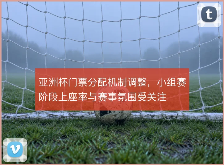 亚洲杯门票分配机制调整，小组赛阶段上座率与赛事氛围受关注