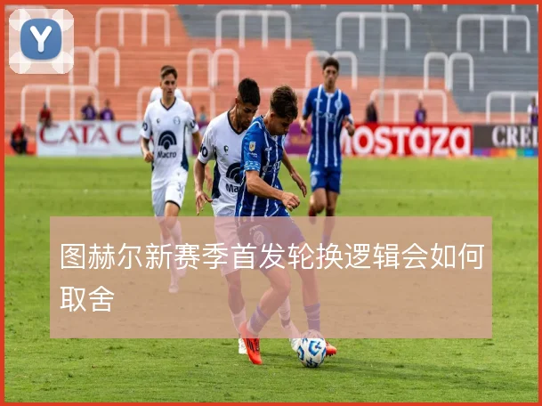 图赫尔新赛季首发轮换逻辑会如何取舍