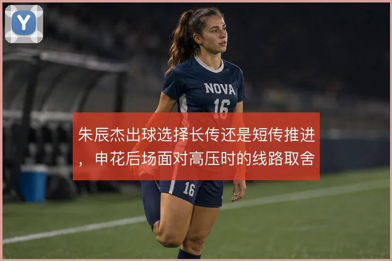 朱辰杰出球选择长传还是短传推进,申花后场面对高压时的线路取舍至关重要