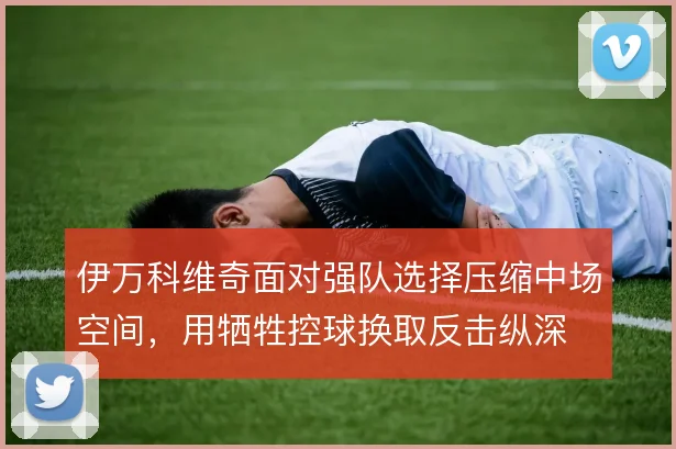 伊万科维奇面对强队选择压缩中场空间，用牺牲控球换取反击纵深