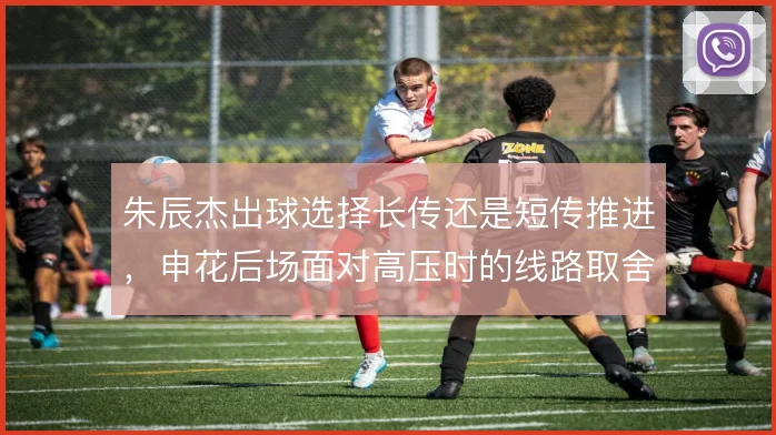 朱辰杰出球选择长传还是短传推进,申花后场面对高压时的线路取舍至关重要