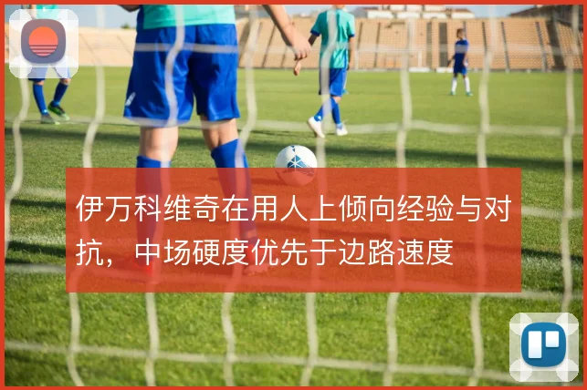 伊万科维奇在用人上倾向经验与对抗，中场硬度优先于边路速度