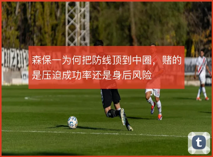 森保一为何把防线顶到中圈，赌的是压迫成功率还是身后风险