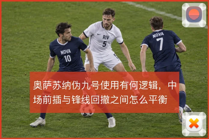 奥萨苏纳伪九号使用有何逻辑，中场前插与锋线回撤之间怎么平衡