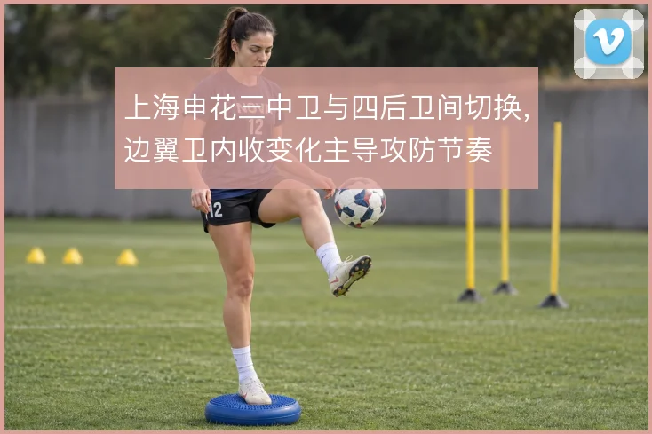 上海申花三中卫与四后卫间切换，边翼卫内收变化主导攻防节奏