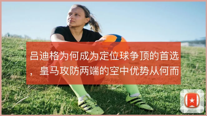 吕迪格为何成为定位球争顶的首选,皇马攻防两端的空中优势从何而来